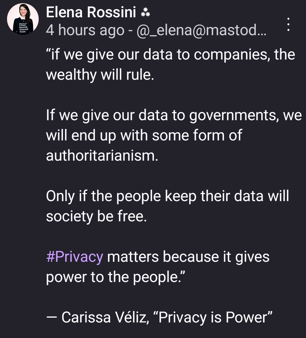 “if we give our data to companies, the wealthy will rule.

If we give our data to governments, we will end up with some form of authoritarianism.

Only if the people keep their data will society be free.

#Privacy matters because it gives power to the people.”

— Carissa Véliz, “Privacy is Power”